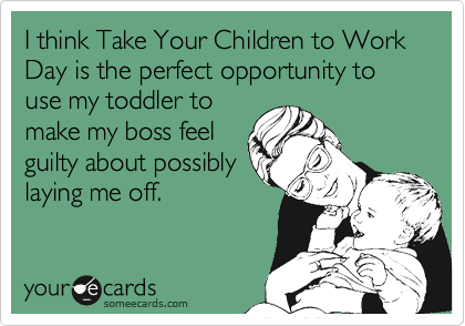 I think Take Your Children to Work Day is the perfect opportunity to use my toddler to
make my boss feel
guilty about possibly
laying me off.