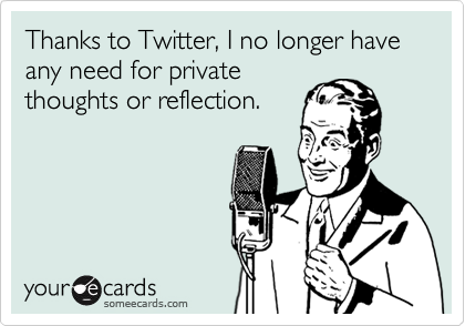 Thanks to Twitter, I no longer have any need for private
thoughts or reflection.