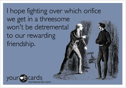 I hope fighting over which orifice we get in a threesome
won't be detremental
to our rewarding
friendship.
