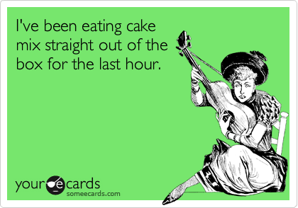 I've been eating cakemix straight out of thebox for the last hour.