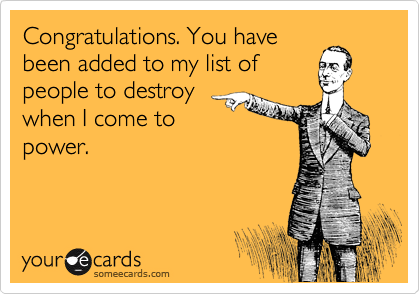 Congratulations. You have
been added to my list of
people to destroy
when I come to
power.