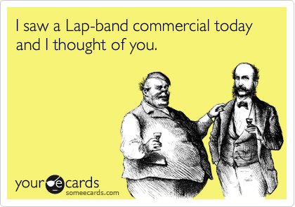 I saw a Lap-band commercial today and I thought of you.