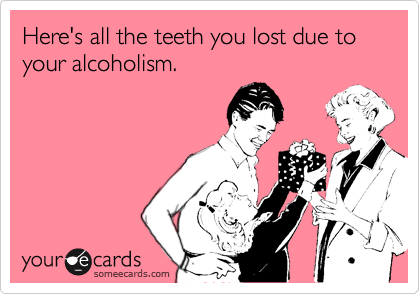 Here's all the teeth you lost due to your alcoholism.