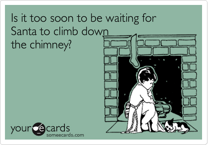Is it too soon to be waiting for Santa to climb down
the chimney?