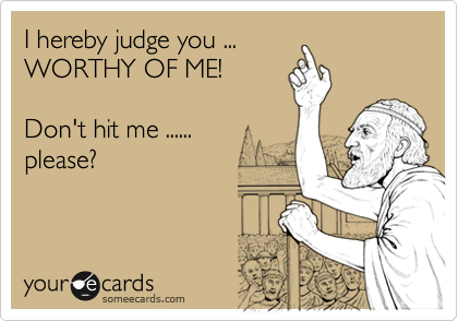 I hereby judge you ...
WORTHY OF ME!

Don't hit me ...... 
please?