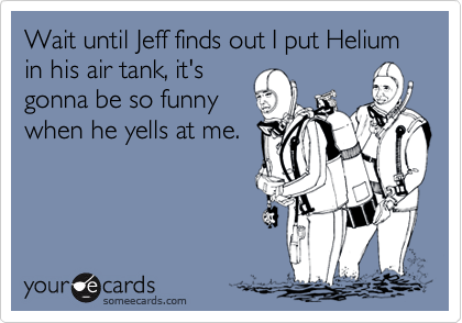 Wait until Jeff finds out I put Helium in his air tank, it's
gonna be so funny
when he yells at me.