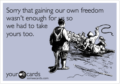 Sorry that gaining our own freedom wasn't enough for us so
we had to take
yours too.