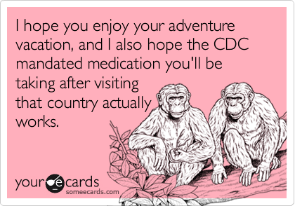 I hope you enjoy your adventure vacation, and I also hope the CDC mandated medication you'll be taking after visitingthat country actuallyworks.