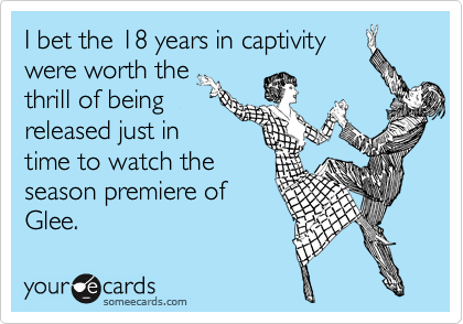 I bet the 18 years in captivity
were worth the
thrill of being
released just in
time to watch the
season premiere of
Glee.