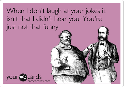 When I don't laugh at your jokes it isn't that I didn't hear you. You're just not that funny.