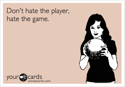 Don't hate the player, 
hate the game.