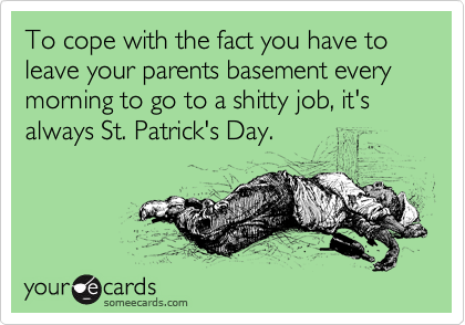 To cope with the fact you have to leave your parents basement every morning to go to a shitty job, it's always St. Patrick's Day.