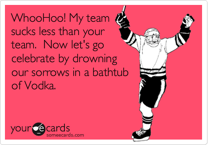 WhooHoo! My team
sucks less than your
team.  Now let's go
celebrate by drowning
our sorrows in a bathtub
of Vodka.