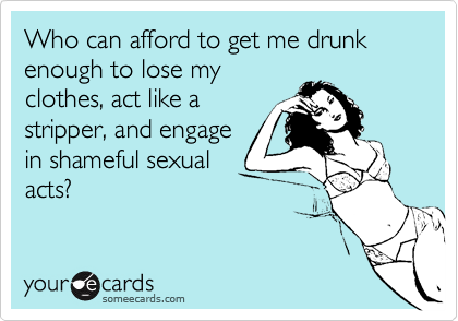 Who can afford to get me drunk enough to lose myclothes, act like astripper, and engagein shameful sexualacts?