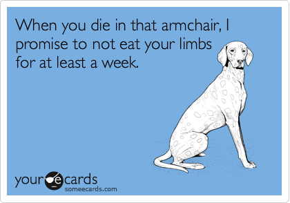 When you die in that armchair, I promise to not eat your limbs
for at least a week.