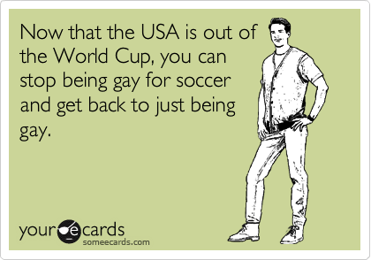 Now that the USA is out of
the World Cup, you can
stop being gay for soccer
and get back to just being
gay.