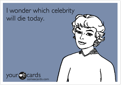 I wonder which celebrity
will die today.
