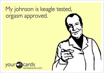 My johnson is keagle tested,orgasm approved.