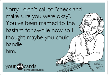 Sorry I didn't call to "check and
make sure you were okay".
You've been married to the
bastard for awhile now so I
thought maybe you could
handle
him.