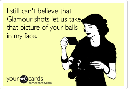 I still can't believe thatGlamour shots let us takethat picture of your ballsin my face.