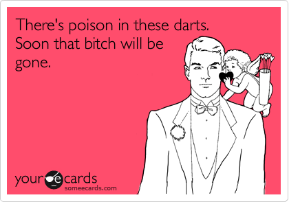 There's poison in these darts.
Soon that bitch will be
gone.