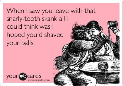When I saw you leave with that snarly-tooth skank all I
could think was I
hoped you'd shaved
your balls.