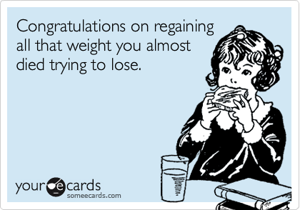 Congratulations on regaining
all that weight you almost
died trying to lose.