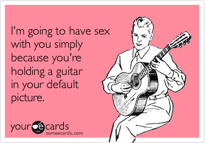 I'm going to have sexwith you simplybecause you'reholding a guitar in your defaultpicture.