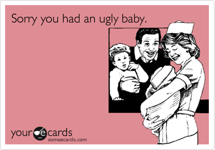 Sorry you had an ugly baby.