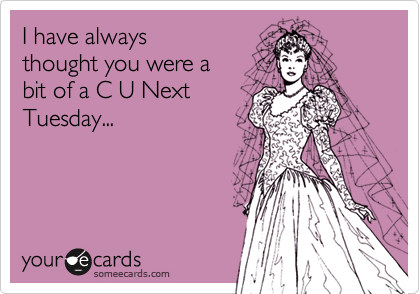 I have always thought you were a bit of a C U NextTuesday...