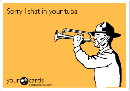 Sorry I shat in your tuba.