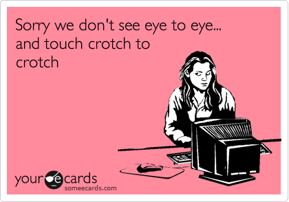 Sorry we don't see eye to eye...
and touch crotch to
crotch