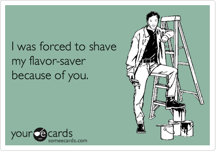  

I was forced to shave 
my flavor-saver
because of you.