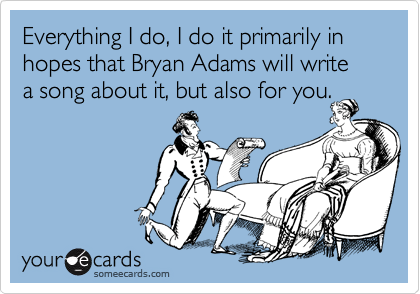 Everything I do, I do it primarily in hopes that Bryan Adams will write 
a song about it, but also for you.
