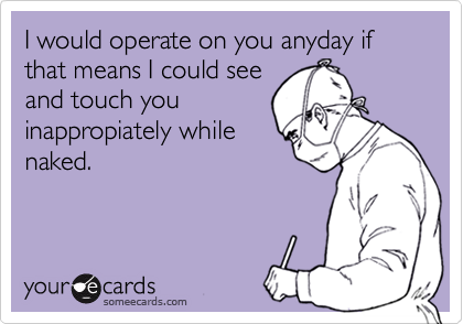 I would operate on you anyday if that means I could see
and touch you
inappropiately while
naked.
