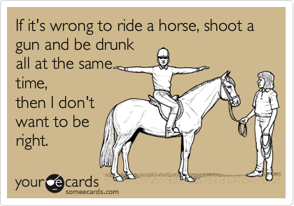 If it's wrong to ride a horse, shoot a gun and be drunk
all at the same
time,
then I don't
want to be
right.