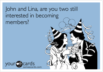 John and Lina, are you two still interested in becoming
members?