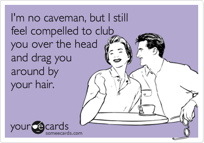 I'm no caveman, but I still 
feel compelled to club 
you over the head 
and drag you
around by
your hair. 