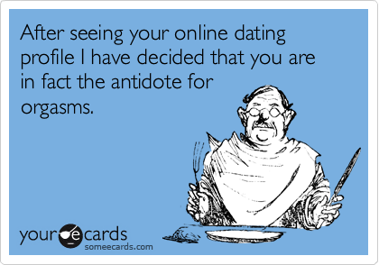 After seeing your online dating profile I have decided that you are in fact the antidote fororgasms.