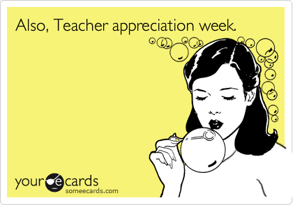 Also, Teacher appreciation week.