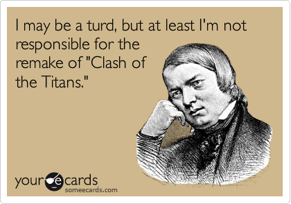 I may be a turd, but at least I'm not responsible for the
remake of "Clash of
the Titans."