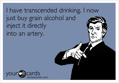I have transcended drinking. I now just buy grain alcohol and
inject it directly
into an artery.