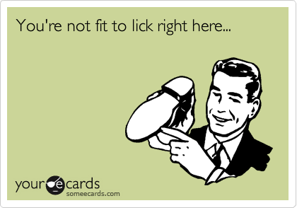 You're not fit to lick right here...
