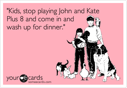 "Kids, stop playing John and Kate Plus 8 and come in and
wash up for dinner."