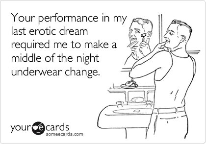 Your performance in my
last erotic dream
required me to make a
middle of the night
underwear change.