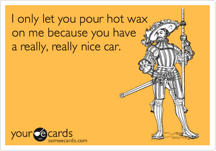 I only let you pour hot wax
on me because you have
a really, really nice car.