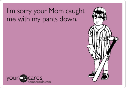 I'm sorry your Mom caught
me with my pants down.