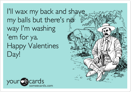 I'll wax my back and shave
my balls but there's no
way I'm washing
'em for ya. 
Happy Valentines 
Day!