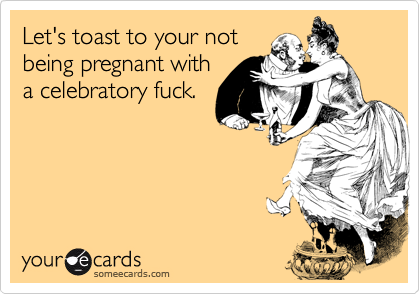 Let's toast to your not
being pregnant with
a celebratory fuck.
