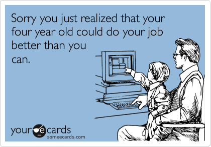 Sorry you just realized that your four year old could do your jobbetter than youcan.